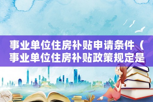 事業(yè)單位住房補(bǔ)貼申請條件（事業(yè)單位住房補(bǔ)貼政策規(guī)定是什么）