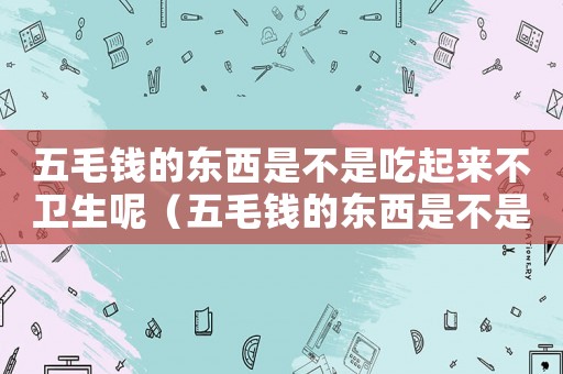 五毛錢(qián)的東西是不是吃起來(lái)不衛(wèi)生呢（五毛錢(qián)的東西是不是吃起來(lái)不衛(wèi)生）