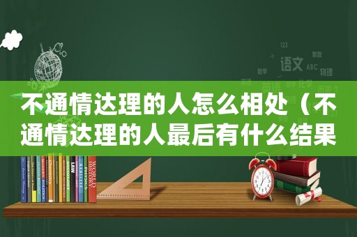 不通情達(dá)理的人怎么相處（不通情達(dá)理的人最后有什么結(jié)果）