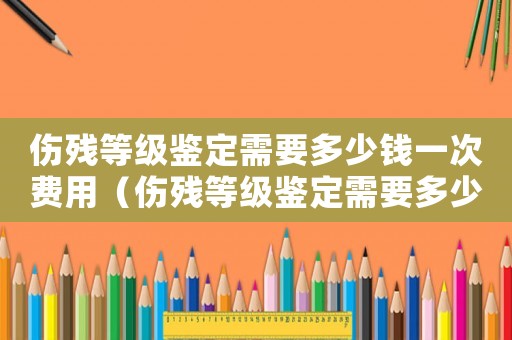 傷殘等級(jí)鑒定需要多少錢一次費(fèi)用（傷殘等級(jí)鑒定需要多少錢一次）
