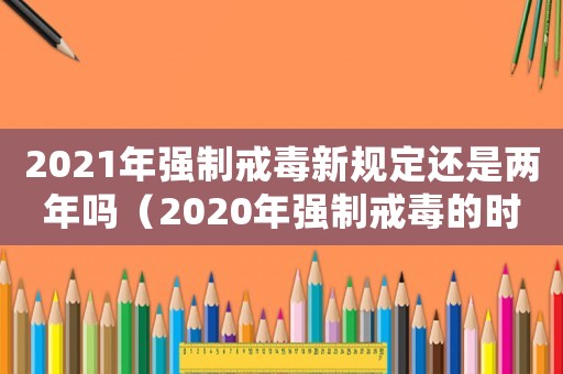 2021年強(qiáng)制戒毒新規(guī)定還是兩年嗎（2020年強(qiáng)制戒毒的時(shí)間是多少時(shí)間）