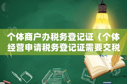 個(gè)體商戶辦稅務(wù)登記證（個(gè)體經(jīng)營申請稅務(wù)登記證需要交稅嗎）