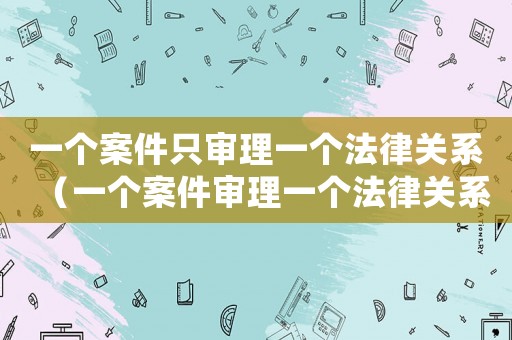 一個(gè)案件只審理一個(gè)法律關(guān)系（一個(gè)案件審理一個(gè)法律關(guān)系的法律依據(jù)）