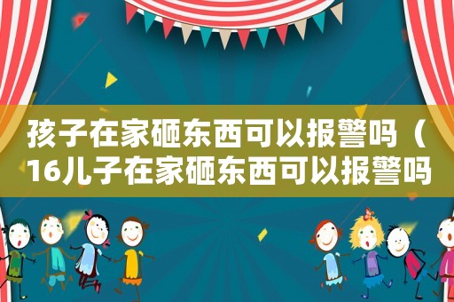 孩子在家砸東西可以報警嗎（16兒子在家砸東西可以報警嗎）