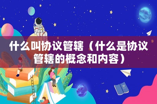 什么叫協(xié)議管轄（什么是協(xié)議管轄的概念和內(nèi)容）