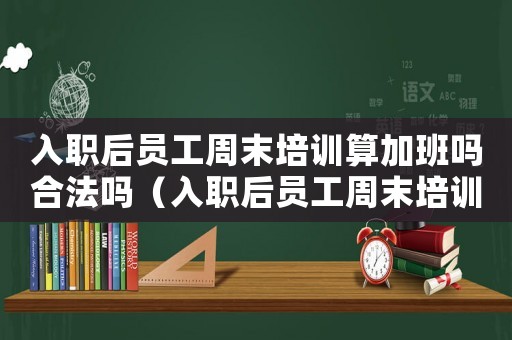 入職后員工周末培訓(xùn)算加班嗎合法嗎（入職后員工周末培訓(xùn)算加班嗎）