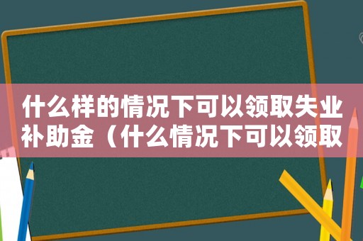 什么樣的情況下可以領取失業(yè)補助金（什么情況下可以領取失業(yè)補助金?）