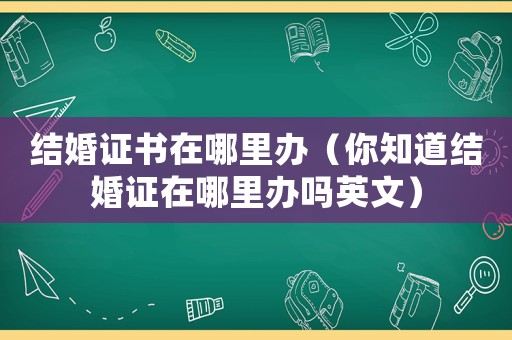 結(jié)婚證書在哪里辦（你知道結(jié)婚證在哪里辦嗎英文）