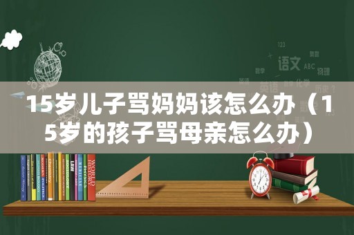 15歲兒子罵媽媽該怎么辦（15歲的孩子罵母親怎么辦）