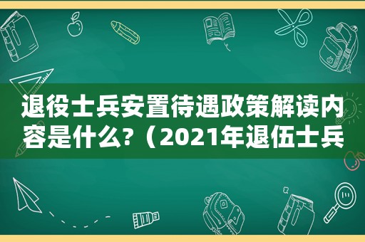 退役士兵安置待遇政策解讀內(nèi)容是什么?（2021年退伍士兵安置最新政策）