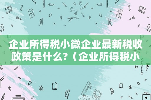 企業(yè)所得稅小微企業(yè)最新稅收政策是什么?（企業(yè)所得稅小微企業(yè)稅收優(yōu)惠政策）