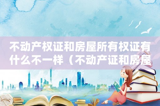 不動(dòng)產(chǎn)權(quán)證和房屋所有權(quán)證有什么不一樣（不動(dòng)產(chǎn)證和房屋所有權(quán)證有啥區(qū)別）