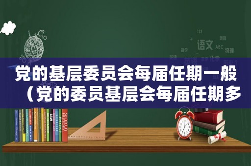 黨的基層委員會(huì)每屆任期一般（黨的委員基層會(huì)每屆任期多少年啊）