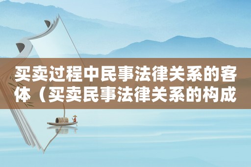 買賣過程中民事法律關(guān)系的客體（買賣民事法律關(guān)系的構(gòu)成要素）