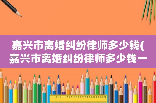 嘉興市離婚糾紛律師多少錢(嘉興市離婚糾紛律師多少錢一個月)