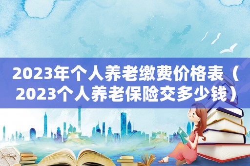2023年個人養(yǎng)老繳費價格表（2023個人養(yǎng)老保險交多少錢）