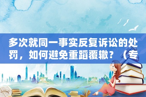 多次就同一事實(shí)反復(fù)訴訟的處罰，如何避免重蹈覆轍？（專家支招）