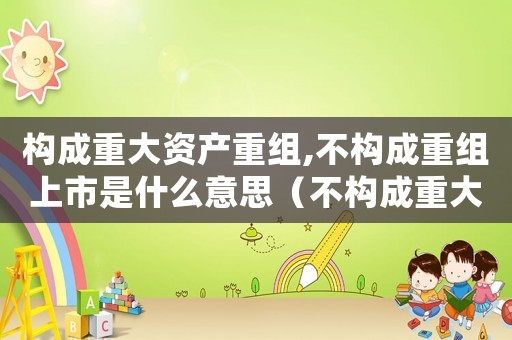 構(gòu)成重大資產(chǎn)重組,不構(gòu)成重組上市是什么意思（不構(gòu)成重大資產(chǎn)重組是什么意思）