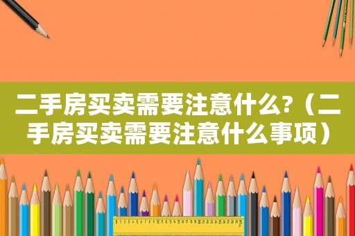 二手房買賣需要注意什么?（二手房買賣需要注意什么事項(xiàng)）