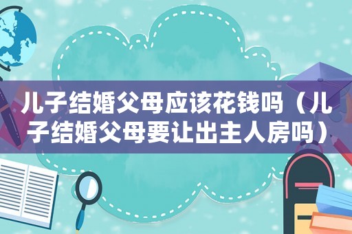 兒子結(jié)婚父母應(yīng)該花錢嗎（兒子結(jié)婚父母要讓出主人房嗎）