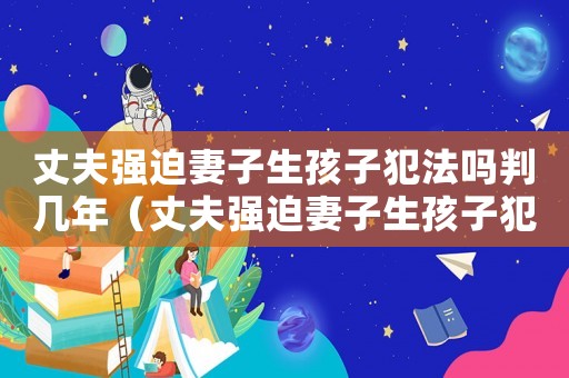 丈夫強迫妻子生孩子犯法嗎判幾年（丈夫強迫妻子生孩子犯法嗎）