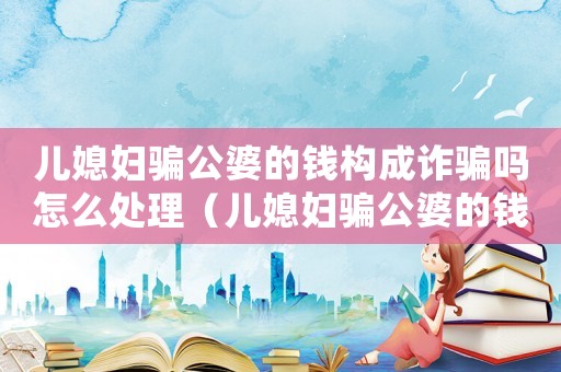 兒媳婦騙公婆的錢構成詐騙嗎怎么處理（兒媳婦騙公婆的錢構成詐騙嗎）