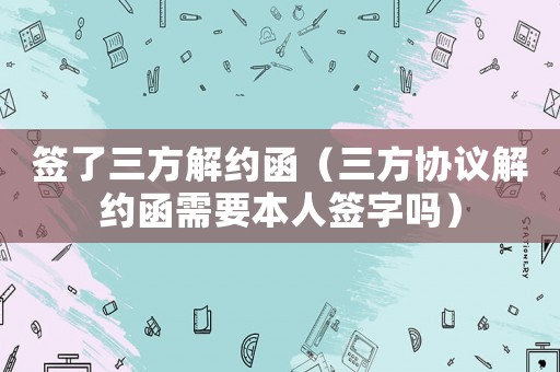 簽了三方解約函（三方協(xié)議解約函需要本人簽字嗎）