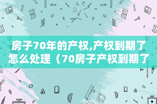 房子70年的產(chǎn)權(quán),產(chǎn)權(quán)到期了怎么處理（70房子產(chǎn)權(quán)到期了怎么辦）
