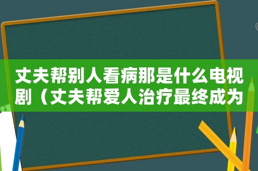 丈夫幫別人看病那是什么電視劇（丈夫幫愛(ài)人治療最終成為家暴）