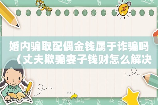 婚內(nèi)騙取配偶金錢屬于詐騙嗎（丈夫欺騙妻子錢財(cái)怎么解決）