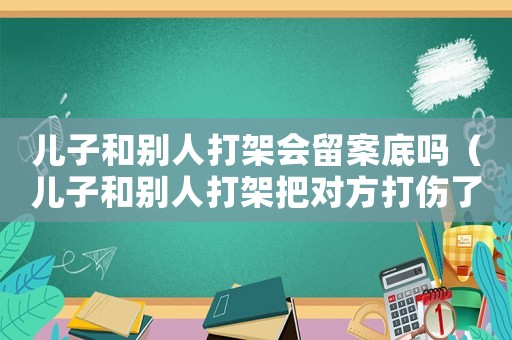 兒子和別人打架會(huì)留案底嗎（兒子和別人打架把對(duì)方打傷了該怎么辦）