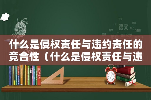 什么是侵權(quán)責(zé)任與違約責(zé)任的競(jìng)合性（什么是侵權(quán)責(zé)任與違約責(zé)任的競(jìng)合）