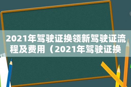 2021年駕駛證換領(lǐng)新駕駛證流程及費用（2021年駕駛證換領(lǐng)新駕駛證流程）