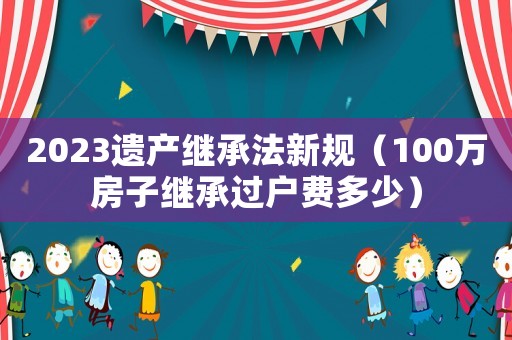 2023遺產(chǎn)繼承法新規(guī)（100萬房子繼承過戶費(fèi)多少）