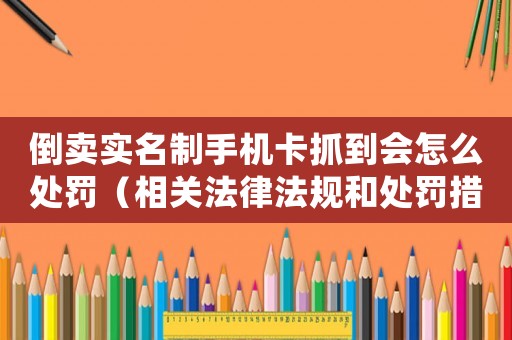 倒賣(mài)實(shí)名制手機(jī)卡抓到會(huì)怎么處罰（相關(guān)法律法規(guī)和處罰措施）