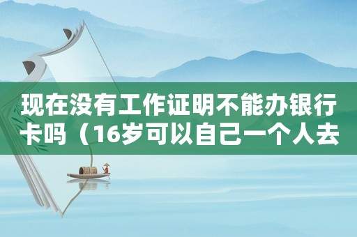 現(xiàn)在沒(méi)有工作證明不能辦銀行卡嗎（16歲可以自己一個(gè)人去辦銀行卡嗎）
