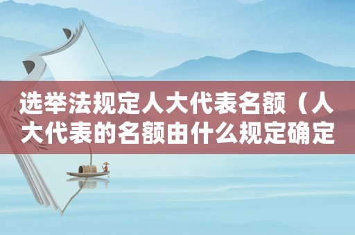 選舉法規(guī)定人大代表名額（人大代表的名額由什么規(guī)定確定）
