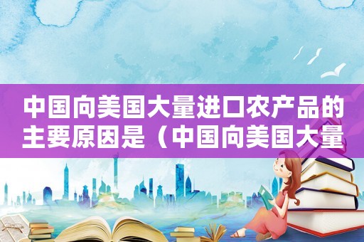 中國向美國大量進(jìn)口農(nóng)產(chǎn)品的主要原因是（中國向美國大量進(jìn)口農(nóng)產(chǎn)品的主要原因）