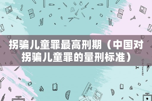 拐騙兒童罪最高刑期（中國(guó)對(duì)拐騙兒童罪的量刑標(biāo)準(zhǔn)）