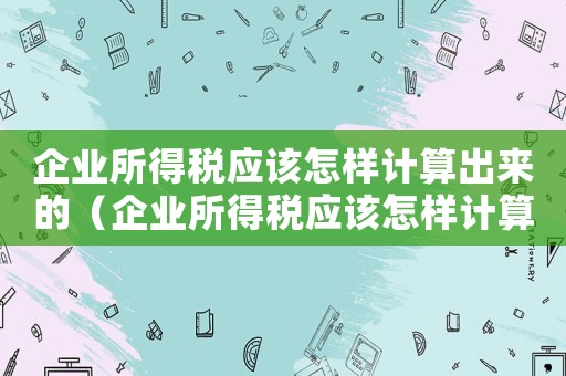 企業(yè)所得稅應(yīng)該怎樣計(jì)算出來(lái)的（企業(yè)所得稅應(yīng)該怎樣計(jì)算出來(lái)）