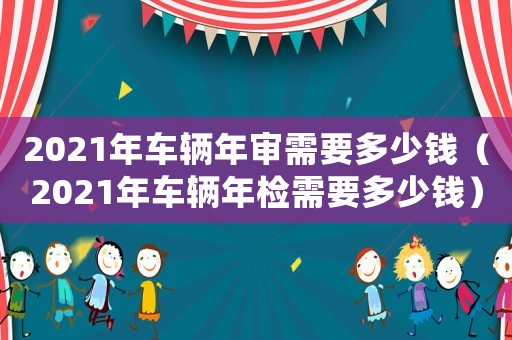 2021年車輛年審需要多少錢（2021年車輛年檢需要多少錢）