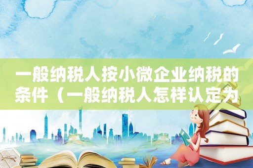 一般納稅人按小微企業(yè)納稅的條件（一般納稅人怎樣認(rèn)定為小微企業(yè)）