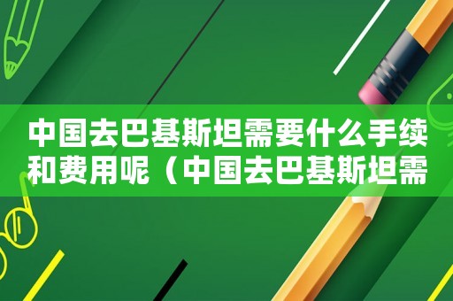 中國(guó)去巴基斯坦需要什么手續(xù)和費(fèi)用呢（中國(guó)去巴基斯坦需要什么手續(xù)和費(fèi)用）