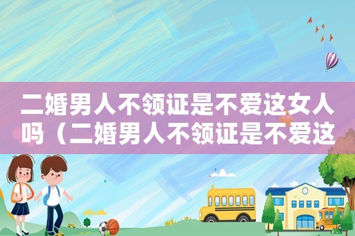 二婚男人不領(lǐng)證是不愛這女人嗎（二婚男人不領(lǐng)證是不愛這女人嗎）