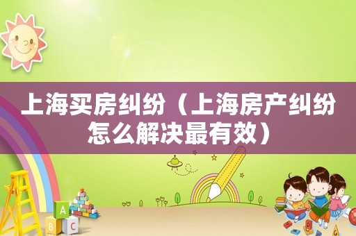 上海買房糾紛（上海房產(chǎn)糾紛怎么解決最有效）