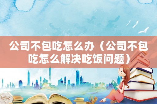 公司不包吃怎么辦（公司不包吃怎么解決吃飯問(wèn)題）