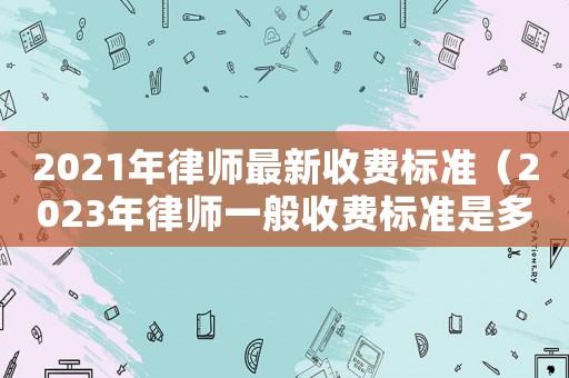 2021年律師最新收費標準（2023年律師一般收費標準是多少錢）