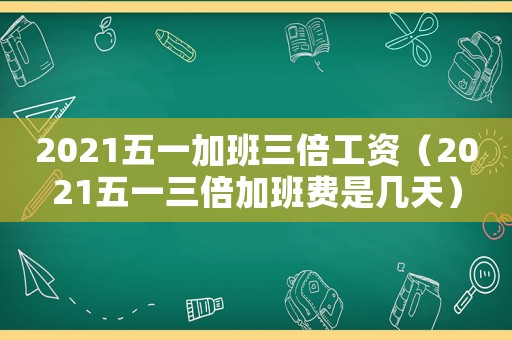 2021五一加班三倍工資（2021五一三倍加班費(fèi)是幾天）