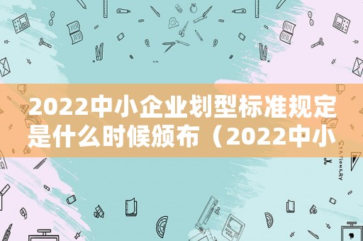 2022中小企業(yè)劃型標(biāo)準(zhǔn)規(guī)定是什么時候頒布（2022中小企業(yè)劃型標(biāo)準(zhǔn)規(guī)定是什么）