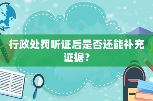 行政處罰聽證后是否還能補(bǔ)充證據(jù)？